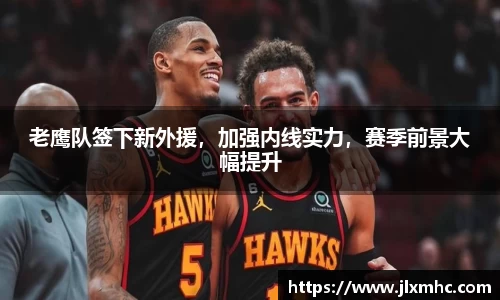 老鹰队签下新外援，加强内线实力，赛季前景大幅提升