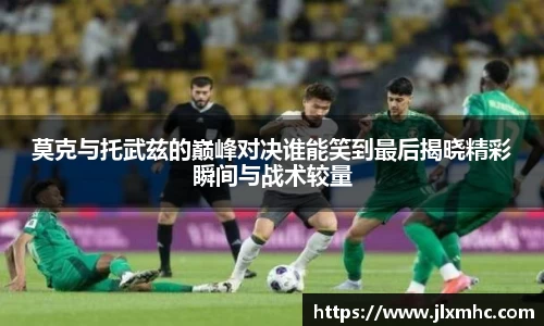 莫克与托武兹的巅峰对决谁能笑到最后揭晓精彩瞬间与战术较量