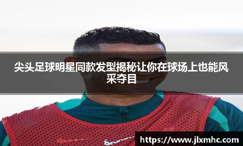 尖头足球明星同款发型揭秘让你在球场上也能风采夺目